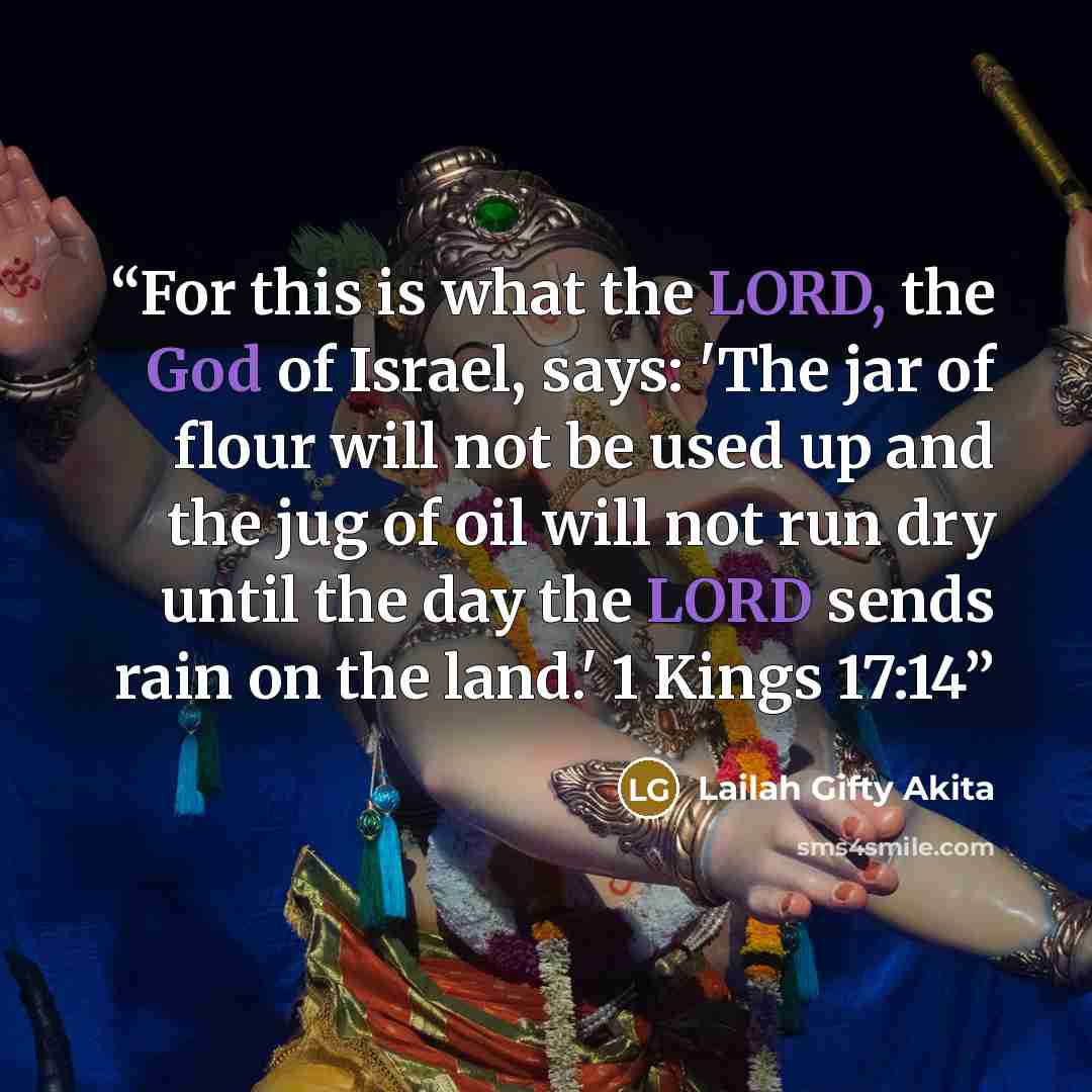 “For this is what the LORD, the God of Israel, says: 'The jar of flour will not be used up and the jug of oil will not run dry until the day the LORD sends rain on the land.' 1 Kings 17:14” quote by Lailah Gifty Akita