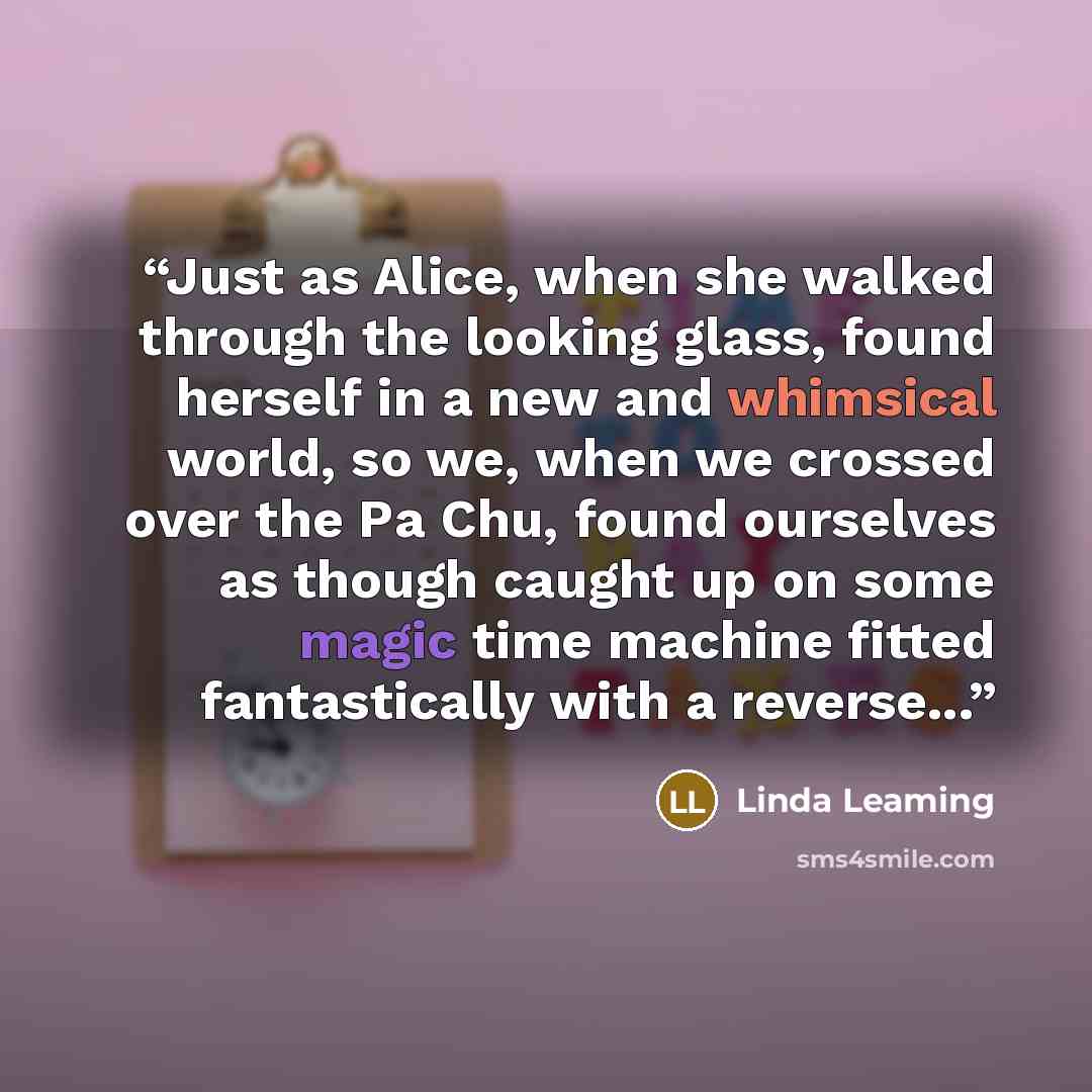 “Just as Alice, when she walked through the looking glass, found herself in a new and whimsical world, so we, when we crossed over the Pa Chu, found ourselves as though caught up on some magic time machine fitted fantastically with a reverse...” quote by Linda Leaming