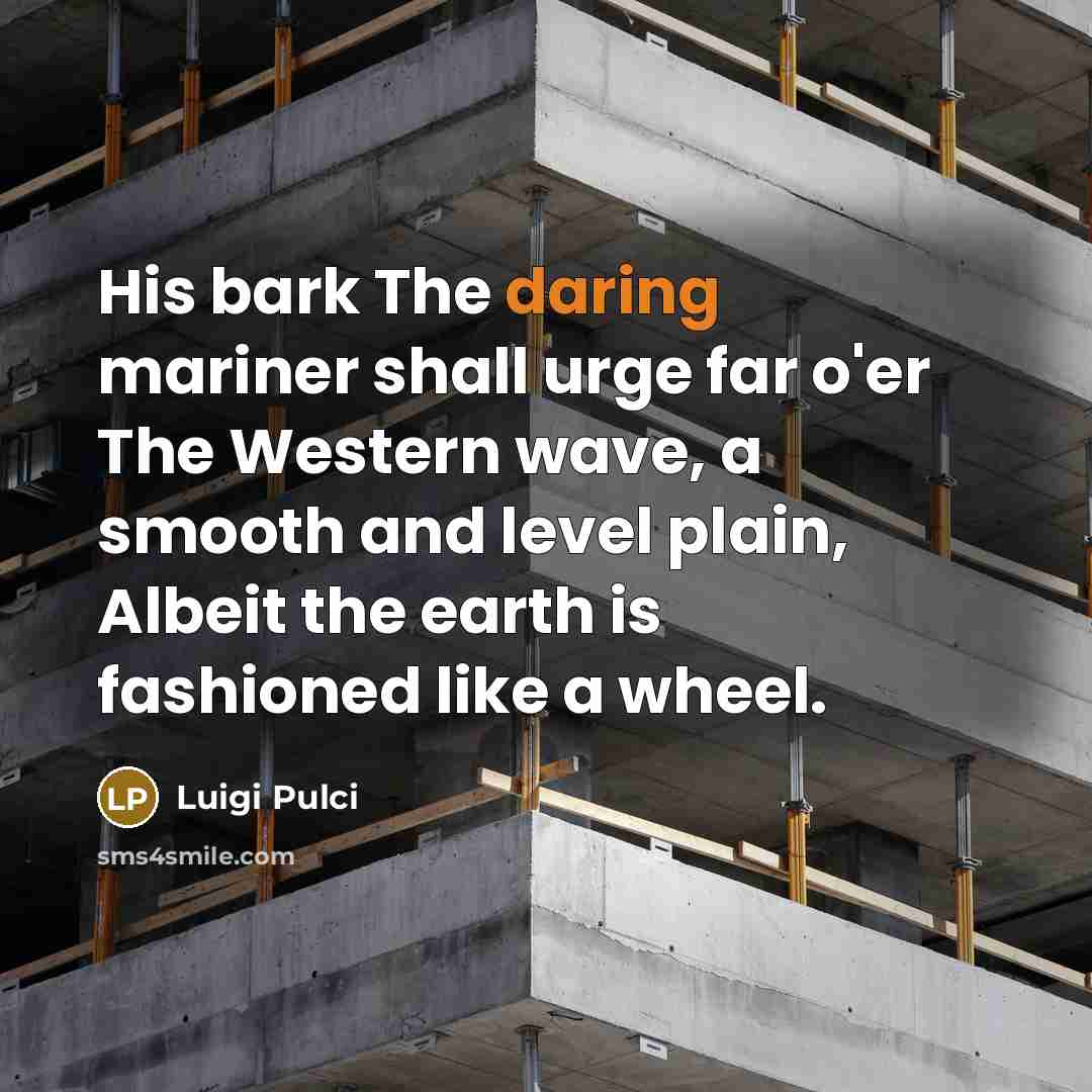“His bark The daring mariner shall urge far o'er The Western wave, a smooth and level plain, Albeit the earth is fashioned like a wheel.” quote by Luigi Pulci