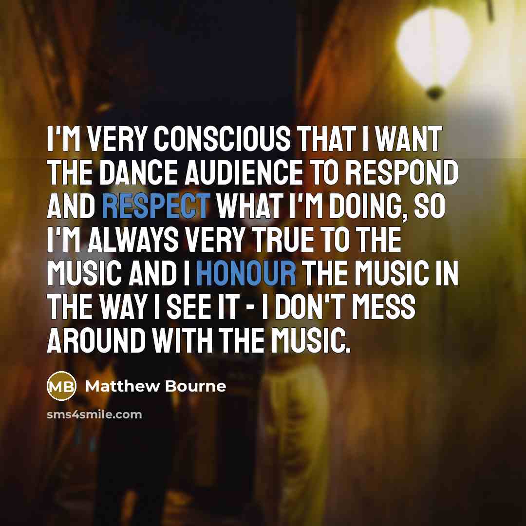 “I'm very conscious that I want the dance audience to respond and respect what I'm doing, so I'm always very true to the music and I honour the music in the way I see it - I don't mess around with the music.” quote by Matthew Bourne