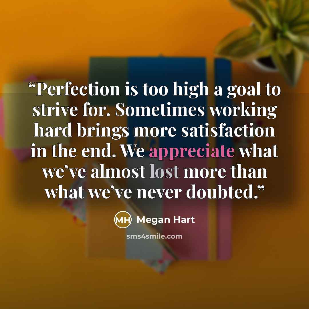“Perfection is too high a goal to strive for. Sometimes working hard brings more satisfaction in the end. We appreciate what we’ve almost lost more than what we’ve never doubted.” quote by Megan Hart