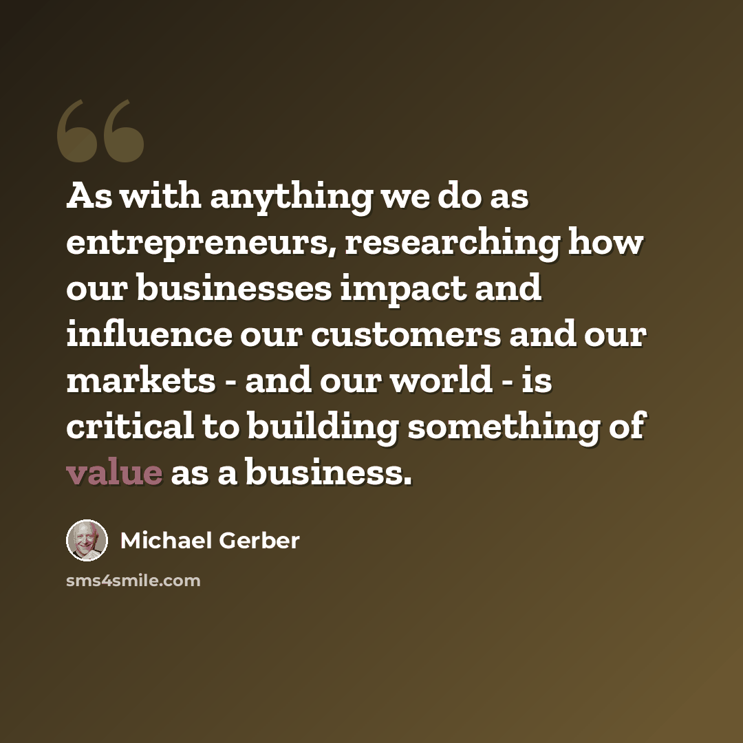 “As with anything we do as entrepreneurs, researching how our businesses impact and influence our customers and our markets - and our world - is critical to building something of value as a business.” quote by Michael Gerber