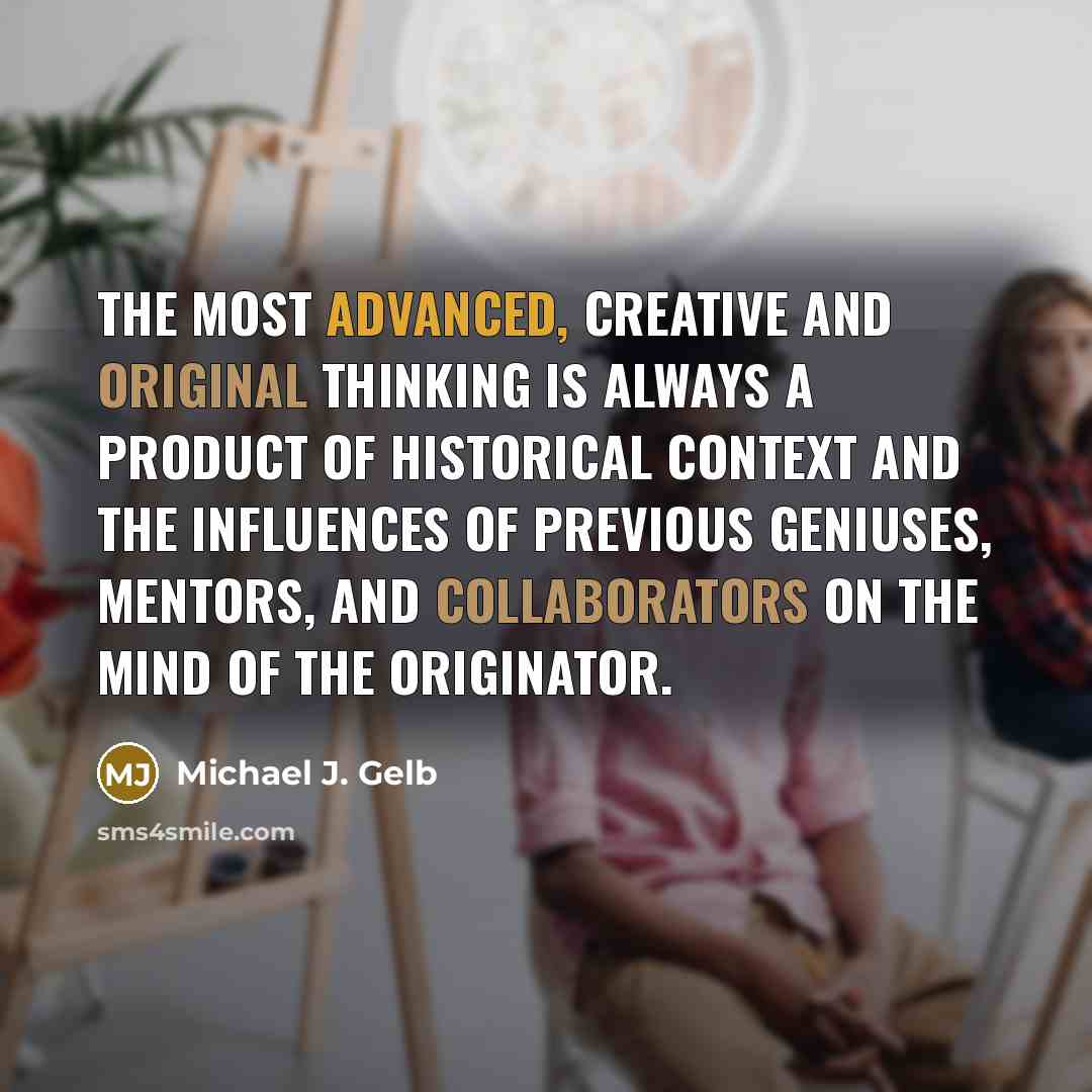“The most advanced, creative and original thinking is always a product of historical context and the influences of previous geniuses, mentors, and collaborators on the mind of the originator.” quote by Michael J. Gelb