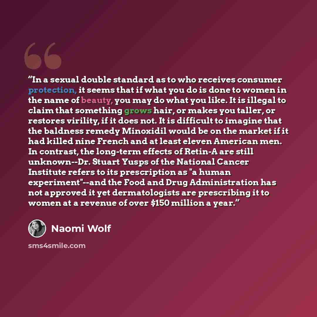 “In a sexual double standard as to who receives consumer protection, it seems that if what you do is done to women in the name of beauty, you may do what you like. It is illegal to claim that something grows hair, or makes you taller, or restores virility, if it does not. It is difficult to imagine…” quote by Naomi Wolf