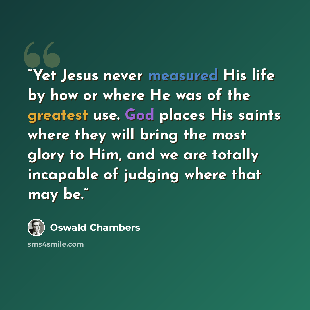 “Yet Jesus never measured His life by how or where He was of the greatest use. God places His saints where they will bring the most glory to Him, and we are totally incapable of judging where that may be.” quote by Oswald Chambers