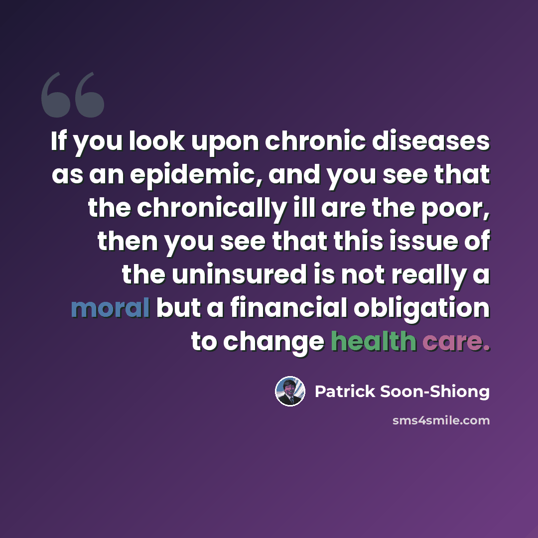 “If you look upon chronic diseases as an epidemic, and you see that the chronically ill are the poor, then you see that this issue of the uninsured is not really a moral but a financial obligation to change health care.” quote by Patrick Soon-Shiong