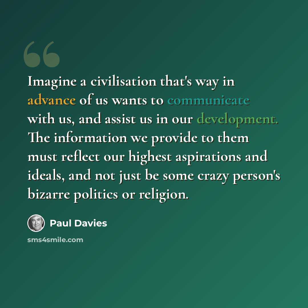 “Imagine a civilisation that's way in advance of us wants to communicate with us, and assist us in our development. The information we provide to them must reflect our highest aspirations and ideals, and not just be some crazy person's bizarre politics or religion.” quote by Paul Davies