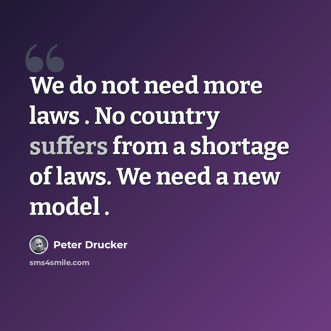 “We do not need more laws . No country suffers from a shortage of laws. We need a new model .” quote by Peter Drucker