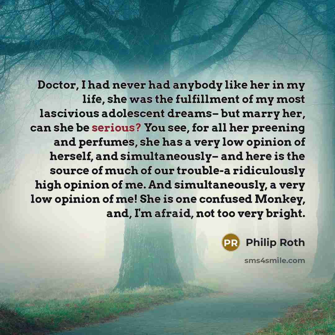 “Doctor, I had never had anybody like her in my life, she was the fulfillment of my most lascivious adolescent dreams– but marry her, can she be serious? You see, for all her preening and perfumes, she has a very low opinion of herself, and simultaneously– and here is the source of much of our…” quote by Philip Roth