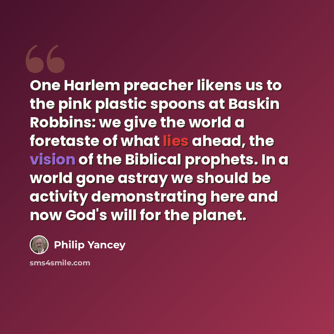 “One Harlem preacher likens us to the pink plastic spoons at Baskin Robbins: we give the world a foretaste of what lies ahead, the vision of the Biblical prophets. In a world gone astray we should be activity demonstrating here and now God's will for the planet.” quote by Philip Yancey