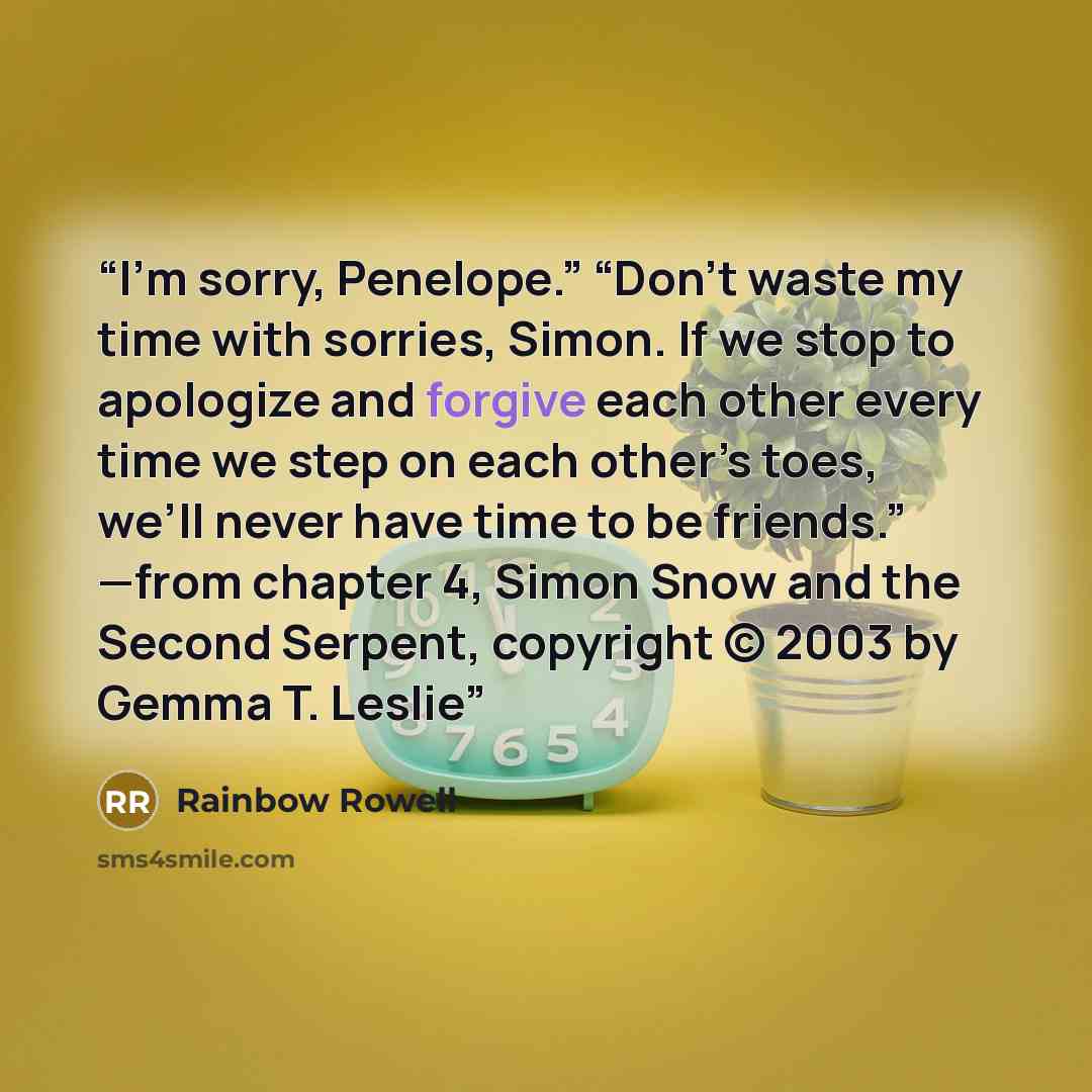 “I’m sorry, Penelope.” “Don’t waste my time with sorries, Simon. If we stop to apologize and forgive each other every time we step on each other’s toes, we’ll never have time to be friends.” —from chapter 4, Simon Snow and the Second Serpent, copyright © 2003 by Gemma T. Leslie” quote by Rainbow Rowell