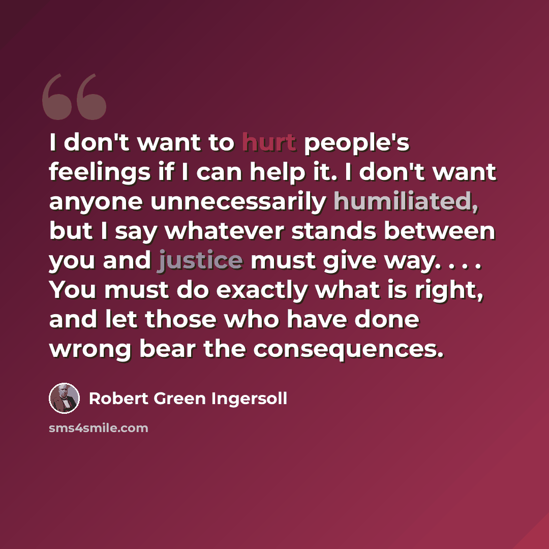 “I don't want to hurt people's feelings if I can help it. I don't want anyone unnecessarily humiliated, but I say whatever stands between you and justice must give way. . . . You must do exactly what is right, and let those who have done wrong bear the consequences.” quote by Robert Green Ingersoll