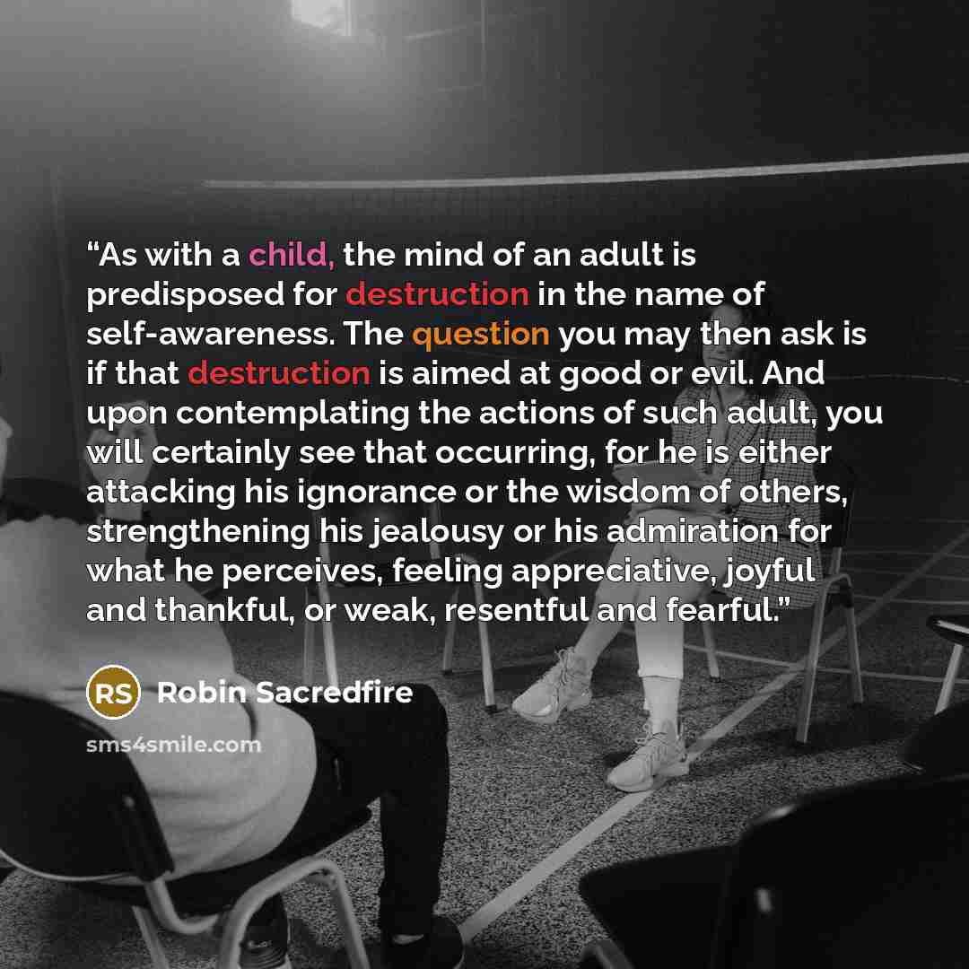 “As with a child, the mind of an adult is predisposed for destruction in the name of self-awareness. The question you may then ask is if that destruction is aimed at good or evil. And upon contemplating the actions of such adult, you will certainly see that occurring, for he is either attacking his…” quote by Robin Sacredfire