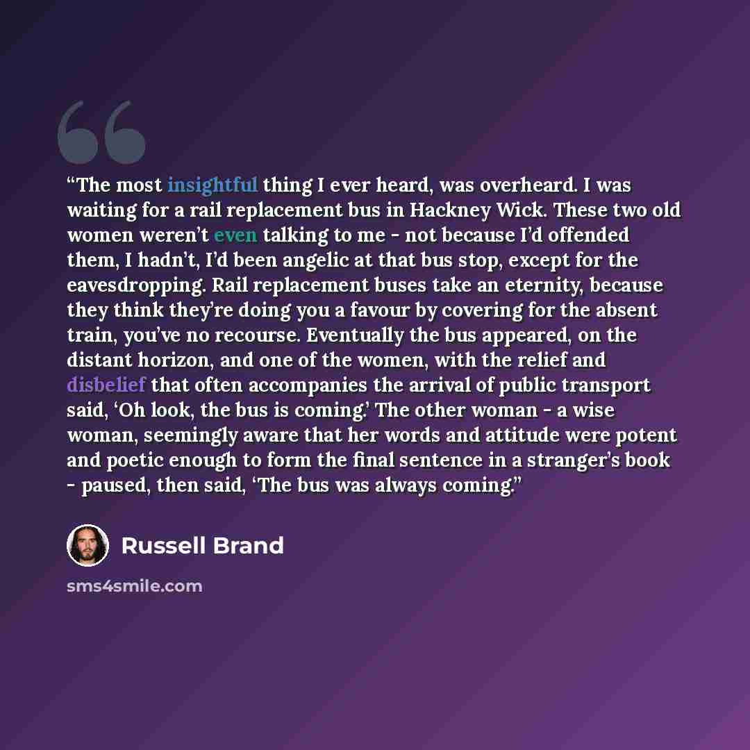 “The most insightful thing I ever heard, was overheard. I was waiting for a rail replacement bus in Hackney Wick. These two old women weren’t even talking to me - not because I’d offended them, I hadn’t, I’d been angelic at that bus stop, except for the eavesdropping. Rail replacement buses take an…” quote by Russell Brand