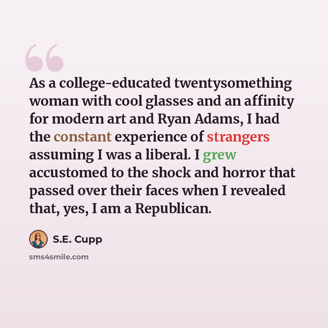 “As a college-educated twentysomething woman with cool glasses and an affinity for modern art and Ryan Adams, I had the constant experience of strangers assuming I was a liberal. I grew accustomed to the shock and horror that passed over their faces when I revealed that, yes, I am a Republican.” quote by S.E. Cupp