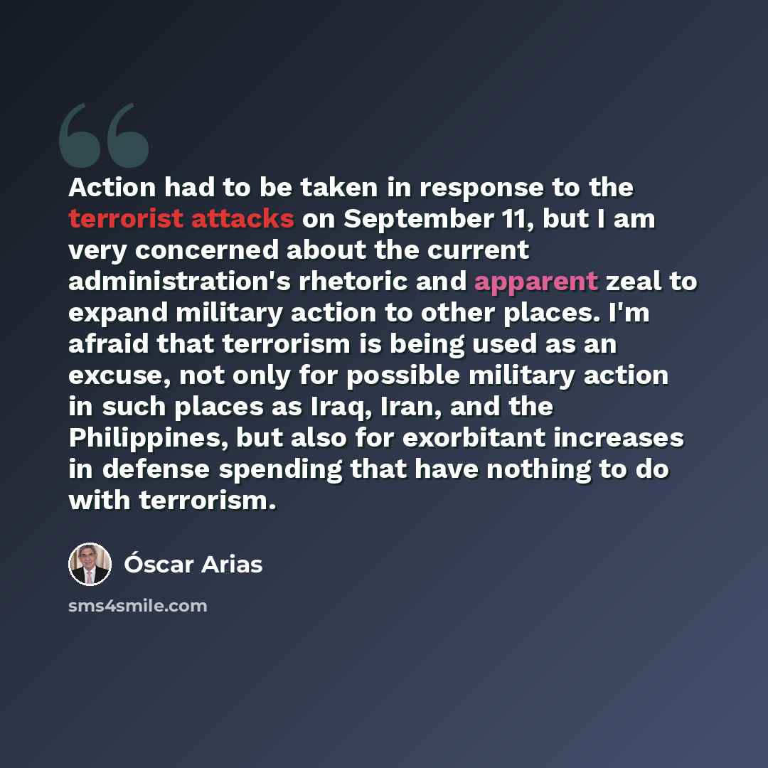 “Action had to be taken in response to the terrorist attacks on September 11, but I am very concerned about the current administration's rhetoric and apparent zeal to expand military action to other places. I'm afraid that terrorism is being used as an excuse, not only for possible military action…” quote by Oscar Arias