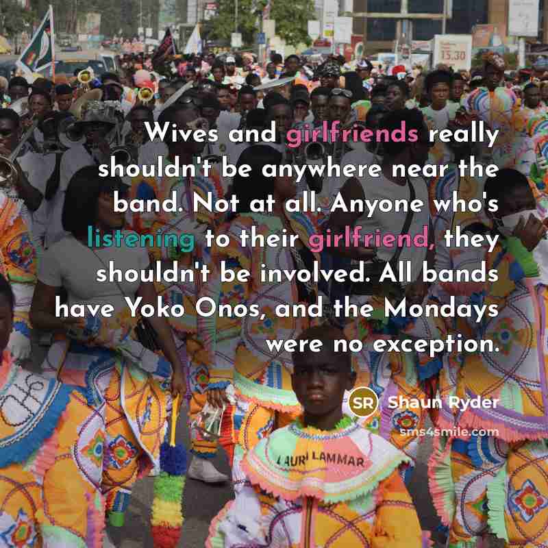 “Wives and girlfriends really shouldn't be anywhere near the band. Not at all. Anyone who's listening to their girlfriend, they shouldn't be involved. All bands have Yoko Onos, and the Mondays were no exception.” quote by Shaun Ryder