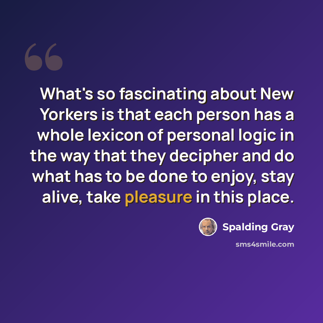 “What's so fascinating about New Yorkers is that each person has a whole lexicon of personal logic in the way that they decipher and do what has to be done to enjoy, stay alive, take pleasure in this place.” quote by Spalding Gray