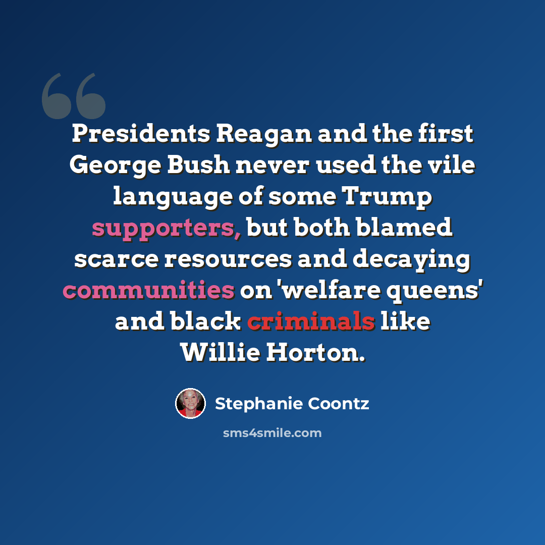 “Presidents Reagan and the first George Bush never used the vile language of some Trump supporters, but both blamed scarce resources and decaying communities on 'welfare queens' and black criminals like Willie Horton.” quote by Stephanie Coontz
