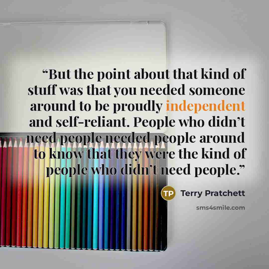 “But the point about that kind of stuff was that you needed someone around to be proudly independent and self-reliant. People who didn’t need people needed people around to know that they were the kind of people who didn’t need people.” quote by Terry Pratchett