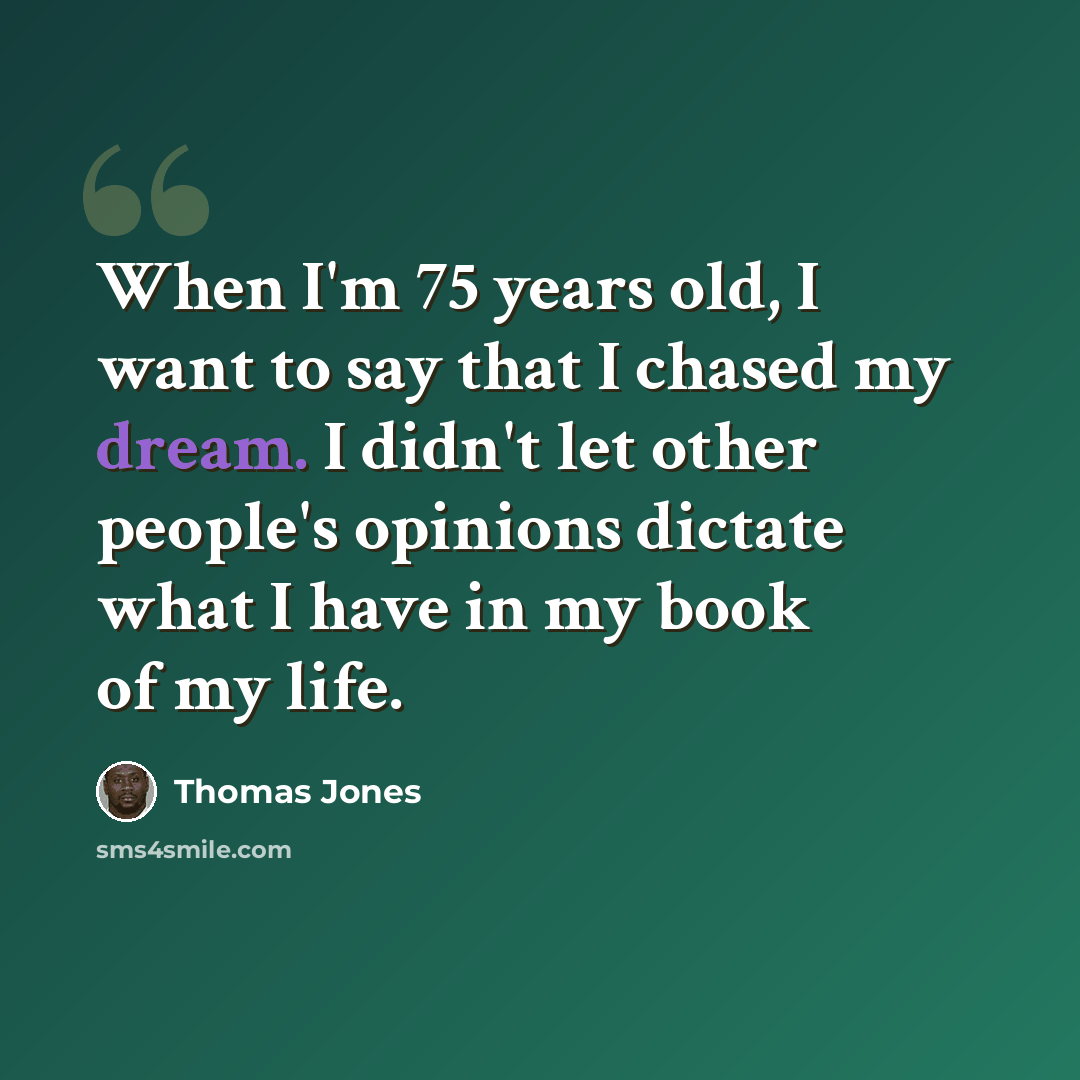 “When I'm 75 years old, I want to say that I chased my dream. I didn't let other people's opinions dictate what I have in my book of my life.” quote by Thomas Jones