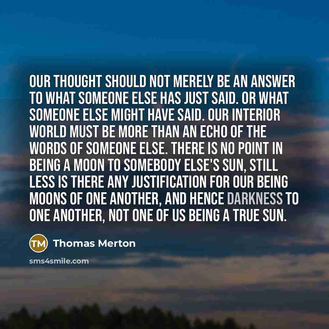 “Our thought should not merely be an answer to what someone else has just said. Or what someone else might have said. Our interior world must be more than an echo of the words of someone else. There is no point in being a moon to somebody else's sun, still less is there any justification for our…” quote by Thomas Merton