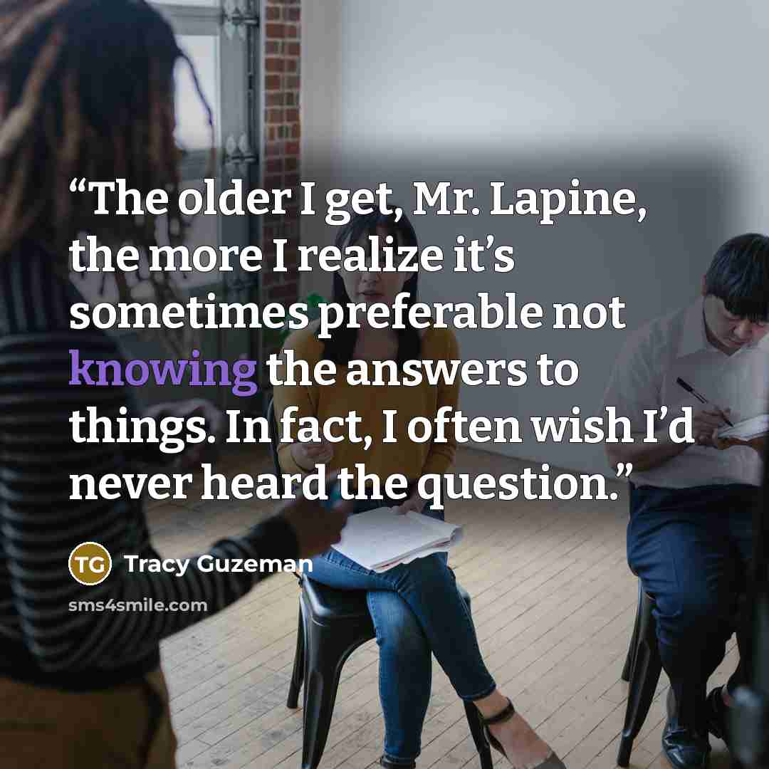 “The older I get, Mr. Lapine, the more I realize it’s sometimes preferable not knowing the answers to things. In fact, I often wish I’d never heard the question.” quote by Tracy Guzeman