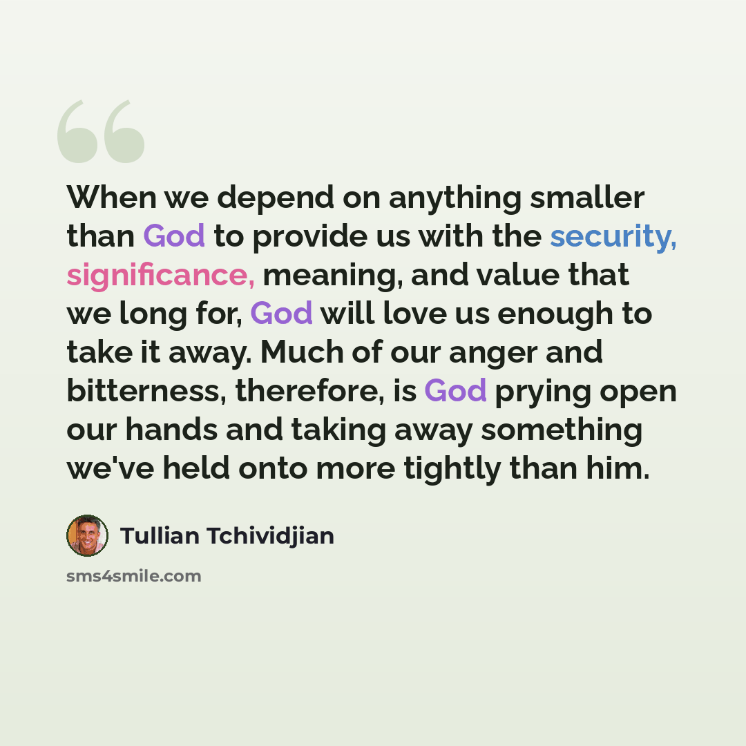 “When we depend on anything smaller than God to provide us with the security, significance, meaning, and value that we long for, God will love us enough to take it away. Much of our anger and bitterness, therefore, is God prying open our hands and taking away something we've held onto more tightly…” quote by Tullian Tchividjian