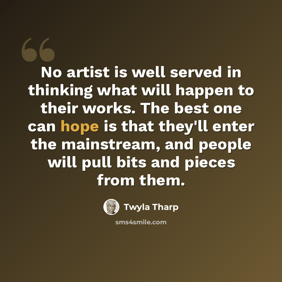 “No artist is well served in thinking what will happen to their works. The best one can hope is that they'll enter the mainstream, and people will pull bits and pieces from them.” quote by Twyla Tharp