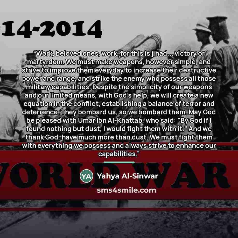 “Work, beloved ones, work, for this is jihad... victory or martyrdom. We must make weapons, however simple, and strive to improve them everyday to increase their destructive power and range, and strike the enemy who possess all those military capabilities. Despite the simplicity of our weapons and…” quote by Yahya Al-Sinwar