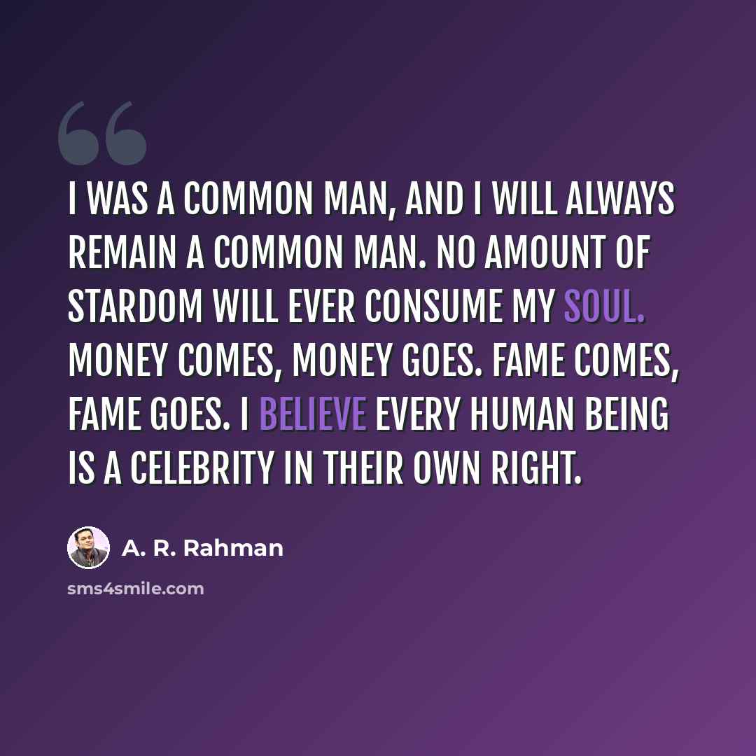“I was a common man, and I will always remain a common man. No amount of stardom will ever consume my soul. Money comes, money goes. Fame comes, fame goes. I believe every human being is a celebrity in their own right.” quote by A. R. Rahman