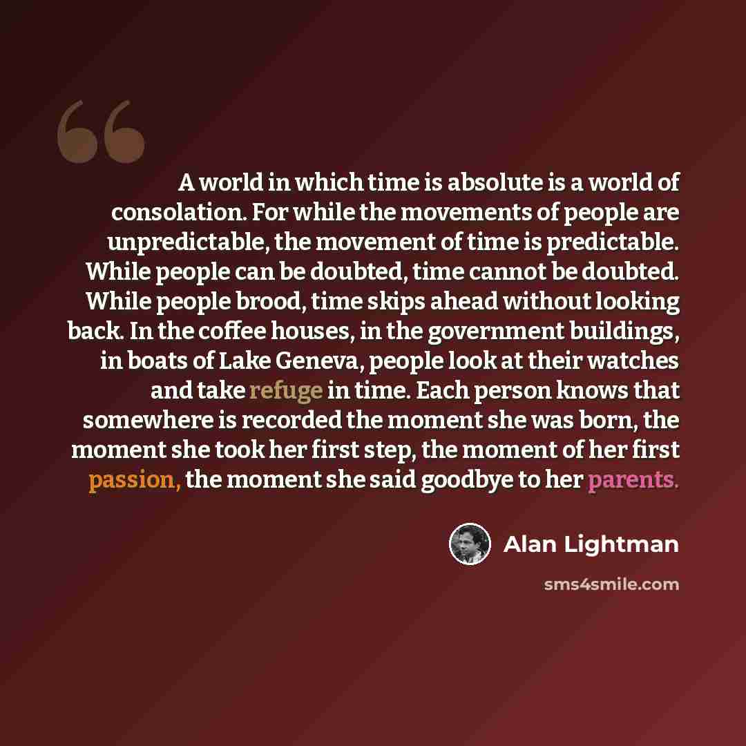 “A world in which time is absolute is a world of consolation. For while the movements of people are unpredictable, the movement of time is predictable. While people can be doubted, time cannot be doubted. While people brood, time skips ahead without looking back. In the coffee houses, in the…” quote by Alan Lightman