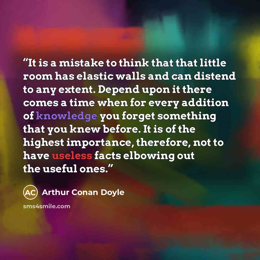 “It is a mistake to think that that little room has elastic walls and can distend to any extent. Depend upon it there comes a time when for every addition of knowledge you forget something that you knew before. It is of the highest importance, therefore, not to have useless facts elbowing out the…” quote by Arthur Conan Doyle