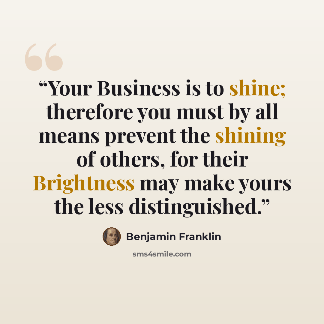 “Your Business is to shine; therefore you must by all means prevent the shining of others, for their Brightness may make yours the less distinguished.” quote by Benjamin Franklin