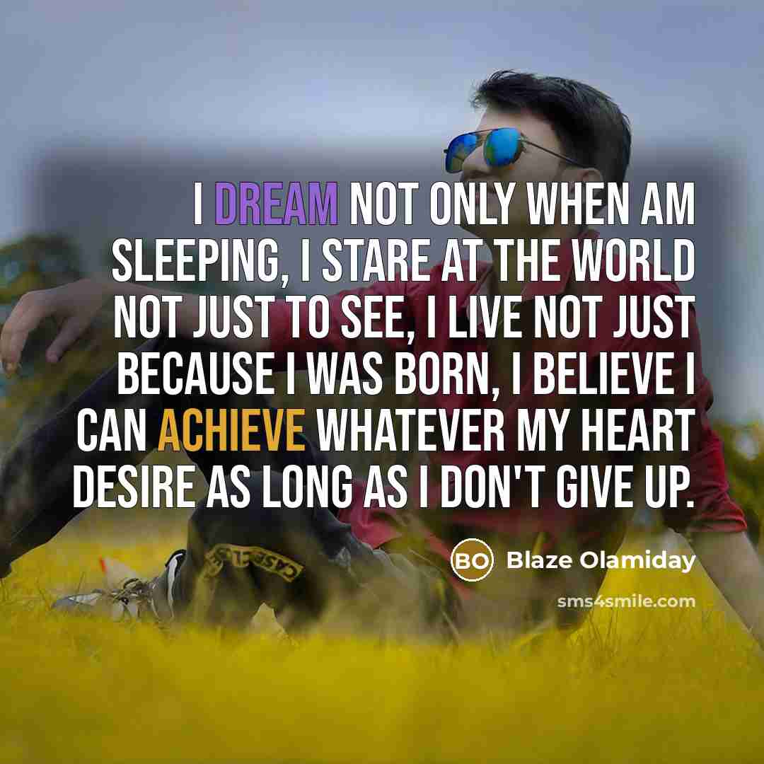 “I dream not only when am sleeping, I stare at the world not just to see, I live not just because I was born, I believe I can achieve whatever my heart desire as long as I don't give up.” quote by Blaze Olamiday