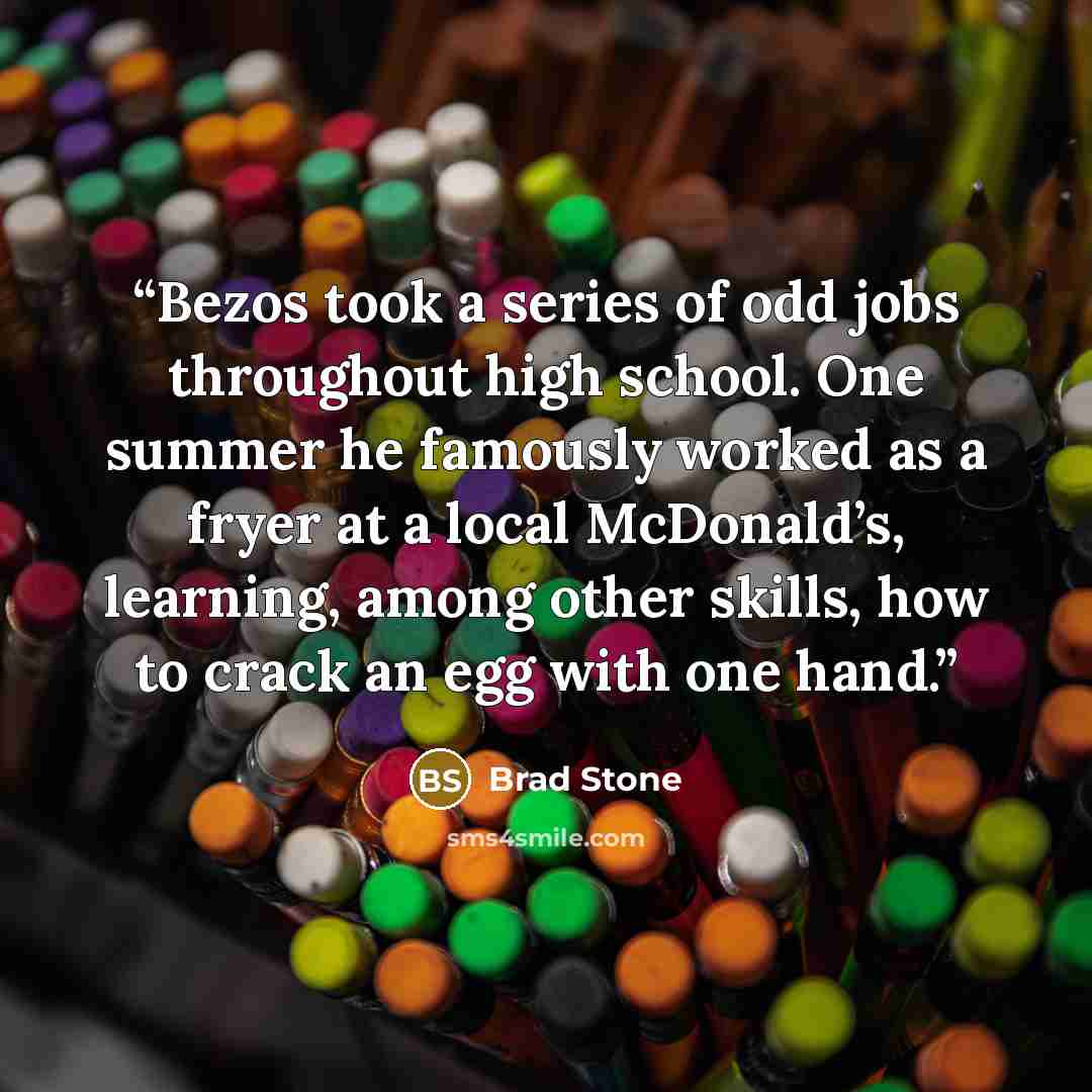 “Bezos took a series of odd jobs throughout high school. One summer he famously worked as a fryer at a local McDonald’s, learning, among other skills, how to crack an egg with one hand.” quote by Brad Stone