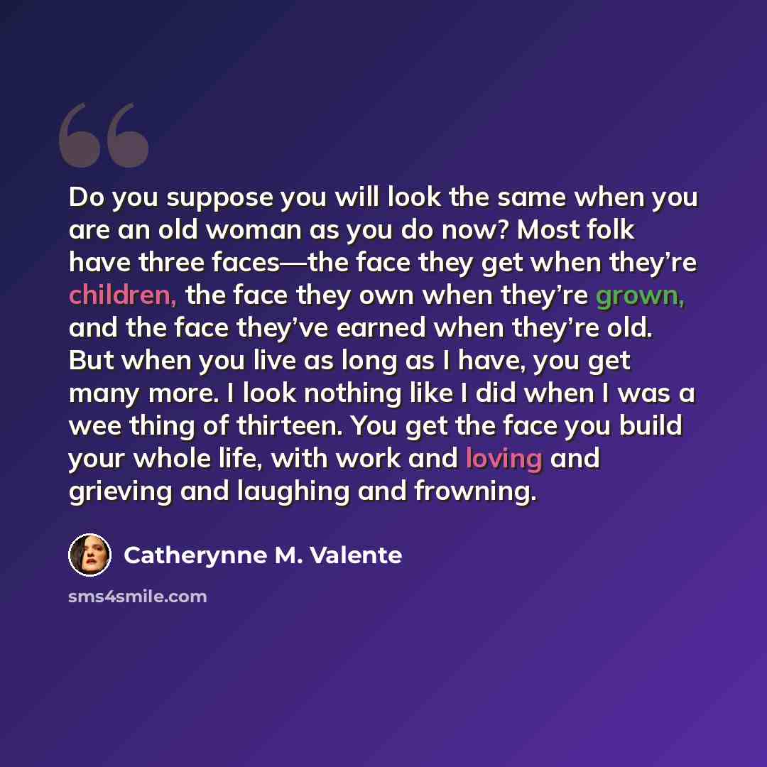 “Do you suppose you will look the same when you are an old woman as you do now? Most folk have three faces—the face they get when they’re children, the face they own when they’re grown, and the face they’ve earned when they’re old. But when you live as long as I have, you get many more. I look…” quote by Catherynne M. Valente