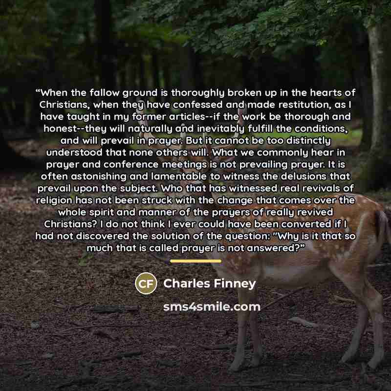 “When the fallow ground is thoroughly broken up in the hearts of Christians, when they have confessed and made restitution, as I have taught in my former articles--if the work be thorough and honest--they will naturally and inevitably fulfill the conditions, and will prevail in prayer. But it…” quote by Charles Finney