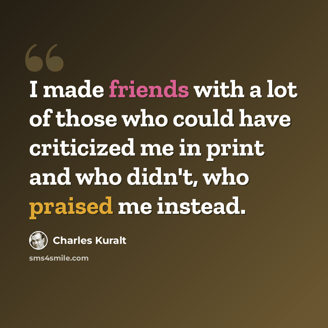 “I made friends with a lot of those who could have criticized me in print and who didn't, who praised me instead.” quote by Charles Kuralt
