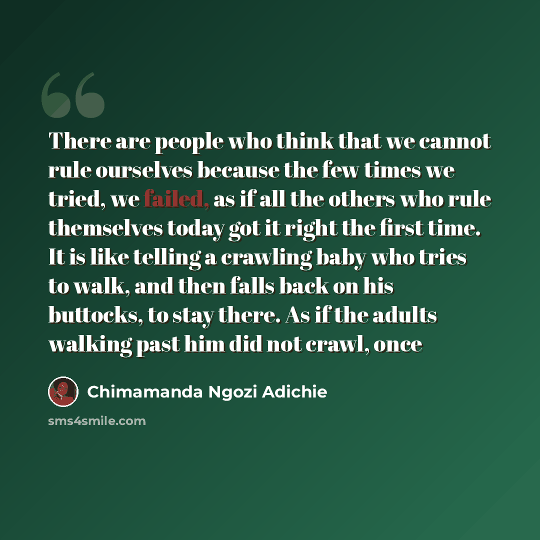 “There are people who think that we cannot rule ourselves because the few times we tried, we failed, as if all the others who rule themselves today got it right the first time. It is like telling a crawling baby who tries to walk, and then falls back on his buttocks, to stay there. As if the adults…” quote by Chimamanda Ngozi Adichie