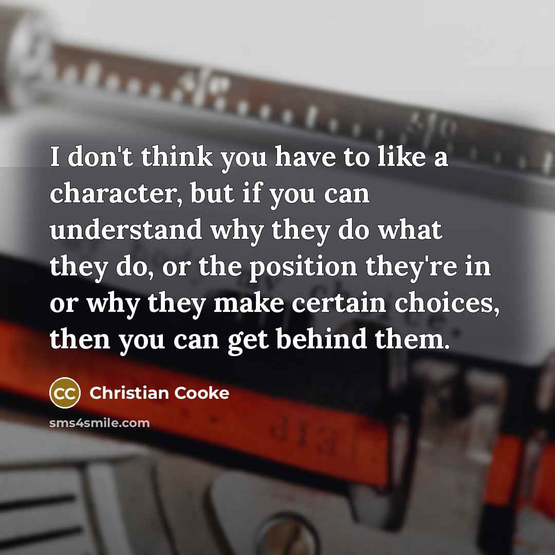 “I don't think you have to like a character, but if you can understand why they do what they do, or the position they're in or why they make certain choices, then you can get behind them.” quote by Christian Cooke