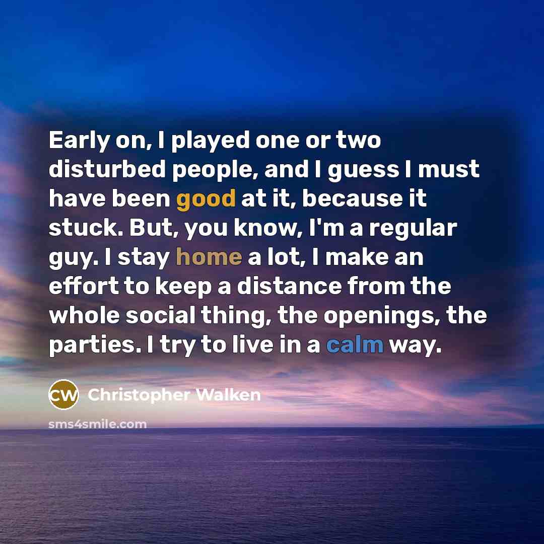 “Early on, I played one or two disturbed people, and I guess I must have been good at it, because it stuck. But, you know, I'm a regular guy. I stay home a lot, I make an effort to keep a distance from the whole social thing, the openings, the parties. I try to live in a calm way.” quote by Christopher Walken
