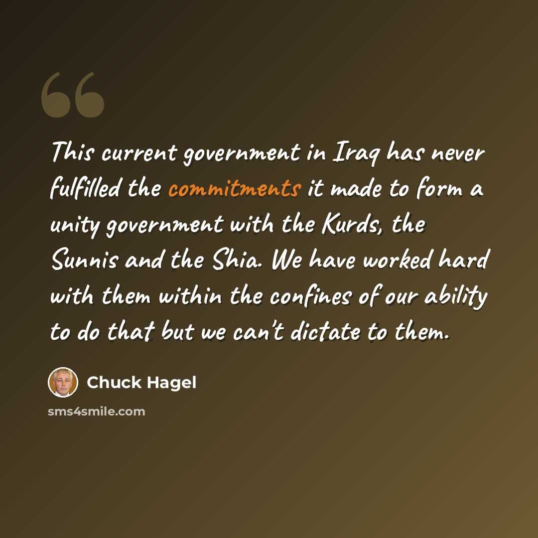 “This current government in Iraq has never fulfilled the commitments it made to form a unity government with the Kurds, the Sunnis and the Shia. We have worked hard with them within the confines of our ability to do that but we can't dictate to them.” quote by Chuck Hagel