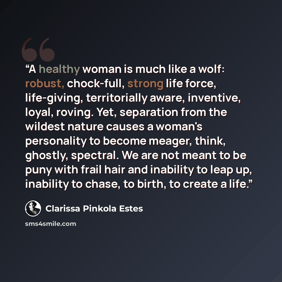 “A healthy woman is much like a wolf: robust, chock-full, strong life force, life-giving, territorially aware, inventive, loyal, roving. Yet, separation from the wildest nature causes a woman's personality to become meager, think, ghostly, spectral. We are not meant to be puny with frail hair and…” quote by Clarissa Pinkola Estés