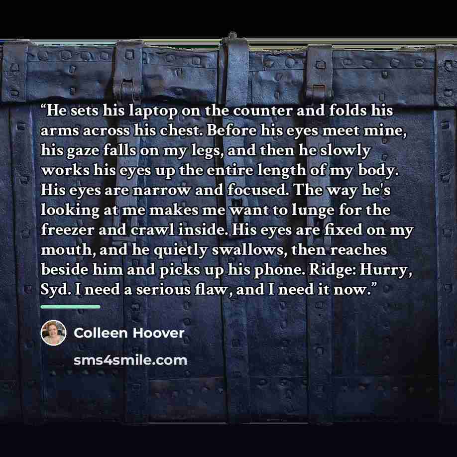 “He sets his laptop on the counter and folds his arms across his chest. Before his eyes meet mine, his gaze falls on my legs, and then he slowly works his eyes up the entire length of my body. His eyes are narrow and focused. The way he's looking at me makes me want to lunge for the freezer and…” quote by Colleen Hoover