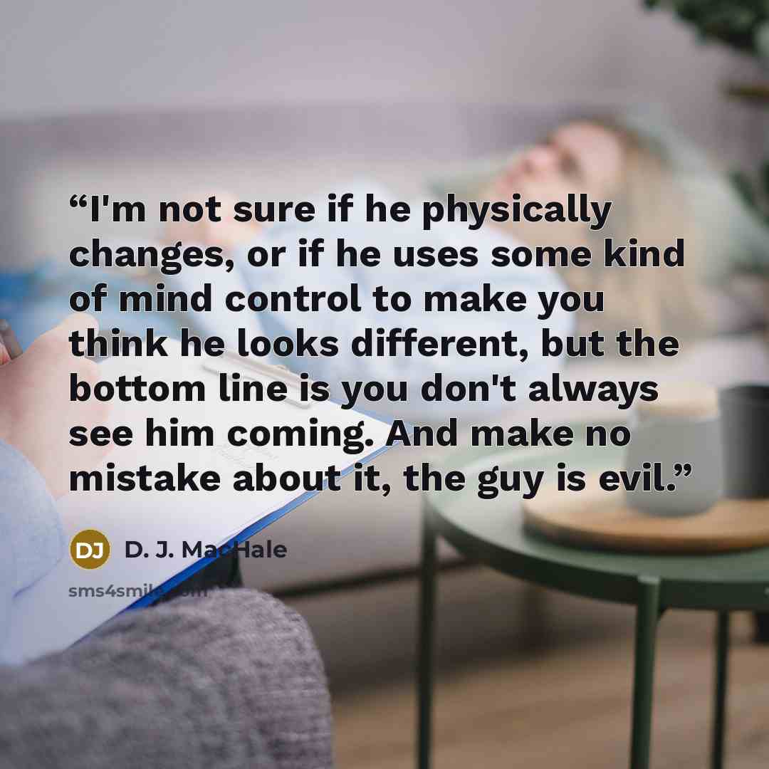 “I'm not sure if he physically changes, or if he uses some kind of mind control to make you think he looks different, but the bottom line is you don't always see him coming. And make no mistake about it, the guy is evil.” quote by D. J. MacHale