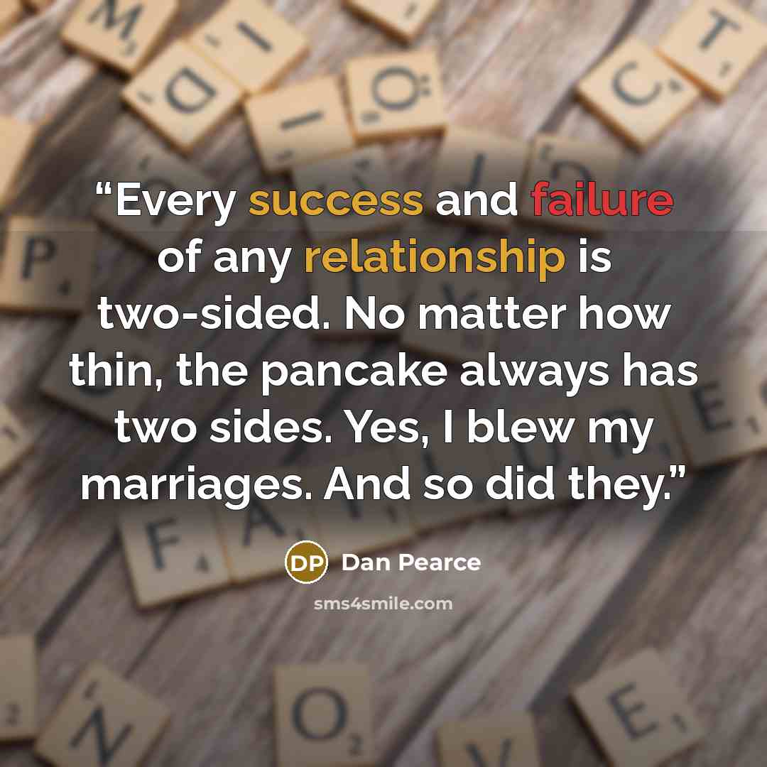 “Every success and failure of any relationship is two-sided. No matter how thin, the pancake always has two sides. Yes, I blew my marriages. And so did they.” quote by Dan Pearce