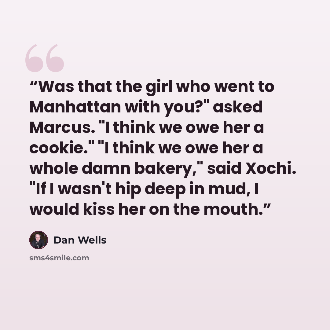 “Was that the girl who went to Manhattan with you?" asked Marcus. "I think we owe her a cookie." "I think we owe her a whole damn bakery," said Xochi. "If I wasn't hip deep in mud, I would kiss her on the mouth.” quote by Dan Wells