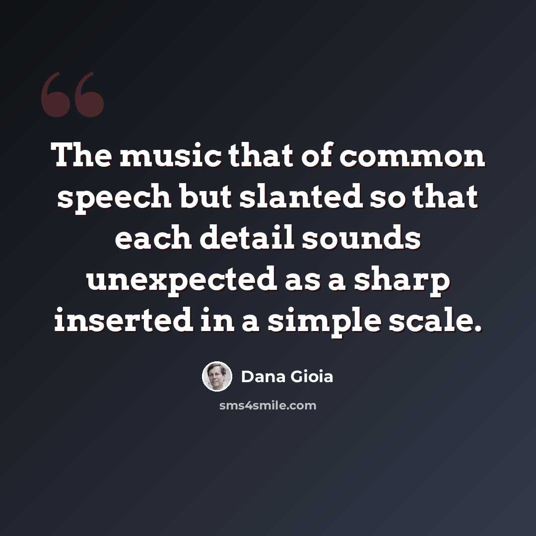 “The music that of common speech but slanted so that each detail sounds unexpected as a sharp inserted in a simple scale.” quote by Dana Gioia