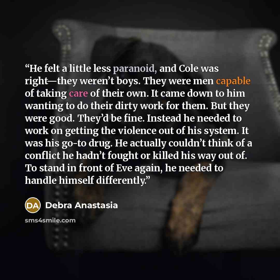 “He felt a little less paranoid, and Cole was right—they weren’t boys. They were men capable of taking care of their own. It came down to him wanting to do their dirty work for them. But they were good. They’d be fine. Instead he needed to work on getting the violence out of his system. It was his…” quote by Debra Anastasia